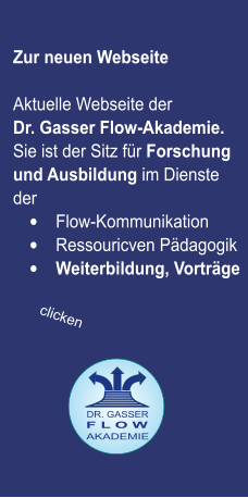 Zur neuen Webseite   Aktuelle Webseite der  Dr. Gasser Flow-Akademie. Sie ist der Sitz für Forschung und Ausbildung im Dienste der   •	Flow-Kommunikation  •	Ressouricven Pädagogik  •	Weiterbildung, Vorträge  F L O W  AKADEMIE DR. GASSER  clicken